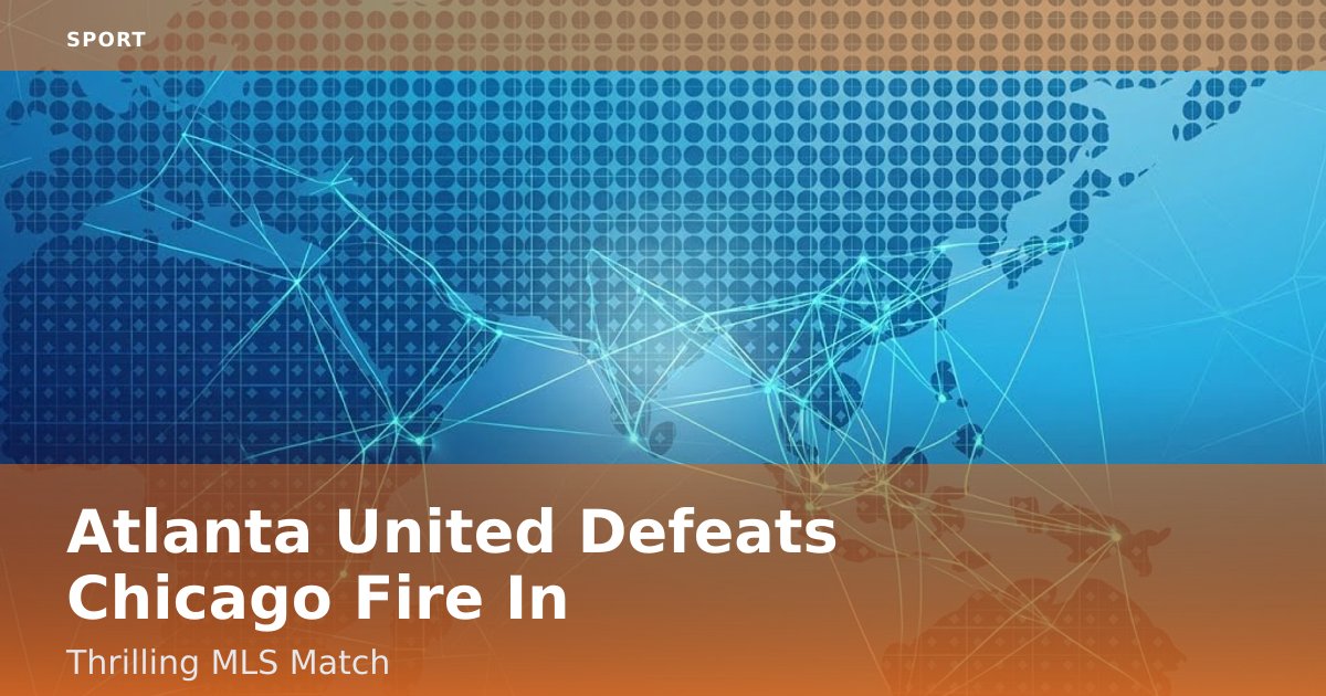 Atlanta United Defeats Chicago Fire In Thrilling MLS Match