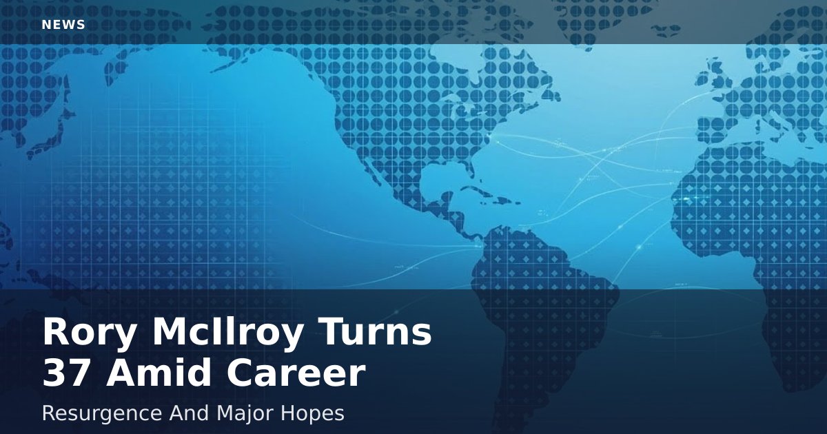 Rory McIlroy Turns 37 Amid Career Resurgence And Major Hopes